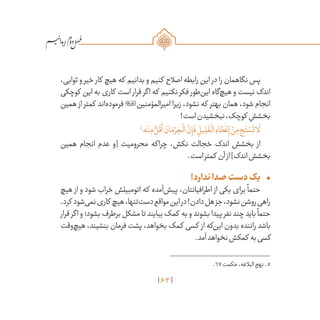 63
/
،‫ثوابی‬ ‫و‬ ‫خیر‬ ‫کار‬ ‫هیچ‬ ‫که‬ ‫بدانیم‬ ‫و‬ ‫کنیم‬ ‫اصالح‬ ‫رابطه‬ ‫این‬ ‫در‬ ‫را‬ ‫نگاهمان‬ ‫پس‬
‫کوچکی‬ ‫این‬ ‫به‬ ‫کاری‬ ‫است‬ ‫قرار‬ ‫اگر‬ ‫که‬ ‫نکنیم‬ ‫فکر‬ ‫‌طور‬‫ن‬‫ای‬ ‫‌گاه‬‫چ‬‫هی‬ ‫و‬ ‫نیست‬ ‫اندک‬
‫همین‬ ‫از‬ ‫کمتر‬ ‫‌اند‬‫ه‬‌‫د‬‫فرمو‬ ‫امیرالمؤمنین‬ ‫زیرا‬ ،‫نشود‬ ‫که‬ ‫بهتر‬ ‫همان‬ ،‫شود‬ ‫انجام‬
!‫است‬‫نبخشیدن‬،‫کوچک‬ ِ‫بخشش‬
5
‫ه؛‬ْ‫ن‬ِ‫م‬ ُّ‫ل‬
َ
‫ق‬
َ
‫أ‬ َ‫ان‬َ‫م‬ ْ‫ر‬ ِ‫ح‬
ْ
‫ال‬
َّ‫ن‬ِ‫إ‬
َ
‫ف‬ ِ‫يل‬ ِ‫ل‬
َ
‫ق‬
ْ
‫ال‬ ِ‫اء‬ َ‫ط‬ ْ‫ع‬ِ‫إ‬ ْ‫ن‬ِ‫م‬ ِ‫ح‬َ‫ت‬ ْ‫س‬
َ
‫ت‬‫ا‬
َ
‫ل‬
‫همین‬ ‫انجام‬ ‫عدم‬ ‫[و‬ ‫محرومیت‬ ‫چراکه‬ ،‫نکش‬ ‫خجالت‬ ‫اندک‬ ‫بخشش‬ ‫از‬
.‫است‬‫کمتر‬ ‫آن‬‫از‬]‫اندک‬‫بخشش‬
•	!‫ندارد‬‫صدا‬‫دست‬‫یک‬
‫هیچ‬ ‫از‬ ‫و‬ ‫شود‬ ‫خراب‬ ‫اتومبیلش‬ ‫که‬ ‫‌آمده‬‫ش‬‫پی‬ ،‫اطرافیانتان‬ ‫از‬ ‫یکی‬ ‫برای‬
ً
‫حتما‬
.‫کرد‬ ‫‌شود‬‫ی‬‫نم‬‫کاری‬ ‫هیچ‬،‫‌تنها‬‫ت‬‫دس‬‫مواقع‬‫این‬‫در‬!‫دادن‬‫هل‬‫جز‬،‫نشود‬‫روشن‬‫راهی‬
‫قرار‬ ‫اگر‬ ‫و‬ ‫بشود؛‬ ‫برطرف‬ ‫مشکل‬ ‫تا‬ ‫بیایند‬ ‫کمک‬ ‫به‬ ‫و‬ ‫بشوند‬ ‫پیدا‬ ‫نفر‬ ‫چند‬ ‫باید‬
ً
‫حتما‬
‫‌وقت‬‫چ‬‫هی‬ ،‫بنشیند‬ ‫فرمان‬ ‫پشت‬ ،‫بخواهد‬ ‫کمک‬ ‫کسی‬ ‫از‬ ‫‌که‬‫ن‬‫ای‬ ‫بدون‬ ‫راننده‬ ‫باشد‬
.‫آمد‬‫نخواهد‬‫کمکش‬ ‫به‬‫کسی‬
	.67‫حکمت‬،‫البالغه‬‫نهج‬ .5
 