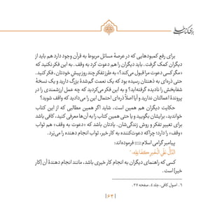 64
‫از‬‫باید‬‫هم‬‫دارد‬‫وجود‬‫قرآن‬‫به‬‫مربوط‬‫مسائل‬‫عرصۀ‬‫در‬‫که‬ ‫کمبودهایی‬ ‫رفع‬‫برای‬
‫که‬ ‫نکنید‬‫فکر‬‫این‬‫به‬.‫وقف‬‫به‬‫کرد‬ ‫دعوت‬‫هم‬‫را‬‫دیگران‬‫باید‬.‫گرفت‬ ‫کمک‬ ‫دیگران‬
.‫کنید‬ ‫فکر‬،‫خودتان‬ ِ‫پیش‬‫روز‬‫چند‬‫تفکر‬‫طرز‬‫به‬»‫‌کند؟‬‫ی‬‫م‬‫قبول‬‫مرا‬‫دعوت‬‫کسی‬ ‫«مگر‬
‫نسخۀ‬‫یک‬‫و‬‫دارید‬‫بزرگ‬‫‌شدۀ‬‫م‬‫گ‬ ‫نعمت‬‫یک‬‫که‬ ‫بود‬‫رسیده‬‫ذهنتان‬‫به‬‫‌ای‬‫ه‬‫ذر‬‫حتی‬
‫در‬‫را‬‫ارزشمندی‬‫عمل‬‫چه‬‫که‬ ‫‌کردید‬‫ی‬‫م‬‫فکر‬‫این‬‫به‬‫و‬‫‌اید؟‬‫ه‬‫گرفت‬ ‫نادیده‬‫را‬‫شفابخش‬
‫شوید؟‬‫واقف‬‫که‬ ‫‌دادید‬‫ی‬‫م‬‫را‬‫این‬‫احتمال‬‫‌ای‬‫ه‬‫ذر‬
ً
‫اصال‬‫آیا‬‫و‬‫ندارید‬‫اعمالتان‬‫پروندۀ‬
‫کتاب‬ ‫این‬ ‫از‬ ‫که‬ ‫مطالبی‬ ‫همین‬ ‫اگر‬ ‫شاید‬ ،‫است‬ ‫همین‬ ‫هم‬ ‫دیگران‬ ‫حکایت‬
‫باشد‬‫کافی‬ ،‫کنید‬ ‫معرفی‬‫‌ها‬‫ن‬‫آ‬‫به‬‫را‬‫کتاب‬ ‫همین‬‫حتی‬‫یا‬‫و‬‫بگویید‬‫برایشان‬،‫خواندید‬
‫ثواب‬ ‫هم‬ »‫وقف‬ ‫به‬ ‫«دعوت‬ ‫که‬ ‫باشد‬ ‫یادتان‬ .‫‌شان‬‫ی‬‫زندگ‬ ‫روش‬ ‫و‬ ‫تفکر‬ ‫تغییر‬ ‫برای‬
.‫رد‬َ‫‌ب‬‫ی‬‫م‬‫را‬‫دهنده‬‫انجام‬‫ثواب‬،‫خیر‬‫کار‬ ‫به‬‫‌کننده‬‫ت‬‫دعو‬‫چراکه‬‫دارد؛‬‫را‬»‫«وقف‬
:‫‌اند‬‫ه‬‫فرمود‬‫اسالم‬‫گرامی‬ ‫پیامبر‬
6
‫ه؛‬ِ‫ل‬ ِ‫اع‬
َ
‫كف‬ ِ‫ير‬
َ
‫خ‬
ْ
‫ال‬‫ي‬
َ
‫ل‬ َ‫ع‬
ُّ
‫ال‬
َّ‫الد‬
‫[کار‬‫آن‬‫دهندۀ‬‫انجام‬‫مانند‬،‫باشد‬‫خیری‬‫کار‬ ‫انجام‬‫به‬‫دیگران‬‫راهنمای‬‫که‬ ‫کسی‬
.‫است‬]‫خیر‬
	.27‫صفحه‬،4‫جلد‬،‫کافی‬ ‫اصول‬ .6
 