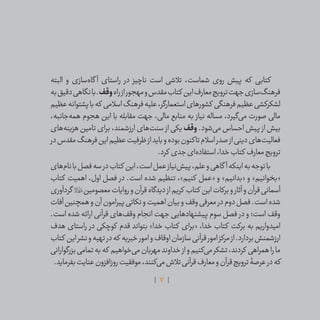 7
‫البته‬ ‫و‬ ‫‌سازی‬‫ه‬‫گا‬ ‫آ‬ ‫راستای‬ ‫در‬ ‫ناچیز‬ ‫است‬ ‫تالشی‬ ،‫شماست‬ ‫روی‬ ‫پیش‬ ‫که‬ ‫کتابی‬
‫به‬‫دقیق‬‫نگاهی‬‫با‬.‫وقف‬‫راه‬‫از‬‫مهجور‬‫و‬‫مقدس‬‫کتاب‬ ‫این‬‫معارف‬‫ترویج‬‫جهت‬‫‌سازی‬‫گ‬‫فرهن‬
‫عظیم‬‫پشتوانه‬‫با‬‫که‬ ‫اسالمی‬‫فرهنگ‬‫علیه‬،‫استعمارگر‬‫کشورهای‬ ‫فرهنگی‬‫عظیم‬‫لشکرکشی‬
،‫‌جانبه‬‫ه‬‫هم‬ ‫هجوم‬ ‫این‬ ‫با‬ ‫مقابله‬ ‫جهت‬ ،‫مالی‬ ‫منابع‬ ‫به‬ ‫نیاز‬ ‫مساله‬ ،‫‌گیرد‬‫ی‬‫م‬ ‫صورت‬ ‫مالی‬
‫‌های‬‫ه‬‫هزین‬ ‫تامین‬ ‫برای‬ ،‫ارزشمند‬ ‫‌های‬‫ت‬‫سن‬ ‫از‬ ‫یکی‬ ‫وقف‬ .‫‌شود‬‫ی‬‫م‬ ‫احساس‬ ‫پیش‬ ‫از‬ ‫بیش‬
‫در‬‫مقدس‬‫فرهنگ‬‫این‬‫عظیم‬‫ظرفیت‬‫از‬‫باید‬‫و‬‫بوده‬‫تاکنون‬‫اسالم‬‫صدر‬‫از‬‫دینی‬‫‌های‬‫ت‬‫فعالی‬
.‫کرد‬ ‫جدی‬‫‌ای‬‫ه‬‫استفاد‬،‫خدا‬‫کتاب‬ ‫معارف‬‫ترویج‬
‫‌های‬‫م‬‫نا‬‫با‬‫فصل‬‫سه‬‫در‬‫کتاب‬ ‫این‬،‫است‬‫عمل‬‫‌نیاز‬‫ش‬‫پی‬،‫علم‬‫و‬‫گاهی‬ ‫آ‬‫اینکه‬‫به‬‫توجه‬‫با‬
‫کتاب‬ ‫اهمیت‬ ،‫اول‬ ‫فصل‬ ‫در‬ .‫است‬ ‫شده‬ ‫تنظیم‬ ،»‫کنیم‬ ‫«عمل‬ ‫و‬ »‫«بدانیم‬ ‫و‬ »‫«بخوانیم‬
‫گردآوری‬ ‫معصومین‬‫روایات‬‫و‬‫قرآن‬‫دیدگاه‬‫از‬‫کریم‬ ‫کتاب‬ ‫این‬‫برکات‬‫و‬‫آثار‬‫و‬‫قرآن‬‫آسمانی‬
‫آفات‬‫همچنین‬‫و‬‫آن‬‫پیرامون‬‫نکاتی‬‫و‬‫اهمیت‬‫بیان‬‫و‬‫وقف‬‫معرفی‬‫در‬‫دوم‬‫فصل‬.‫است‬‫شده‬
.‫است‬ ‫شده‬ ‫ارائه‬ ‫قرآنی‬ ‫‌های‬‫ف‬‫وق‬ ‫انجام‬ ‫جهت‬ ‫پیشنهادهایی‬ ‫سوم‬ ‫فصل‬ ‫در‬ ‫و‬ ‫است؛‬ ‫وقف‬
‫هدف‬ ‫راستای‬ ‫در‬ ‫کوچکی‬ ‫قدم‬ ‫بتواند‬ »‫خدا‬ ‫کتاب‬ ‫«برای‬ ،‫خدا‬ ‫کتاب‬ ‫برکت‬ ‫به‬ ‫امیدواریم‬
‫کتاب‬ ‫این‬‫نشر‬‫و‬‫تهیه‬‫در‬‫که‬ ‫خیریه‬‫امور‬‫و‬‫اوقاف‬‫سازمان‬‫قرآنی‬‫امور‬‫مرکز‬‫از‬.‫بردارد‬‫ارزشمنش‬
‫بزرگوارانی‬‫تمامی‬‫به‬‫که‬ ‫‌خواهیم‬‫ی‬‫م‬‫مهربان‬‫خداوند‬‫از‬‫و‬‫‌کنیم‬‫ی‬‫م‬‫تشکر‬،‫کردند‬ ‫همراهی‬‫را‬‫ما‬
.‫بفرماید‬‫عنایت‬‫روزافزون‬‫موفقیت‬،‫‌کنند‬‫ی‬‫م‬‫تالش‬‫قرآنی‬‫معارف‬‫و‬‫قرآن‬‫ترویج‬‫عرصۀ‬‫در‬‫که‬
 