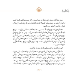 76
‫کنیم؛‬ ‫ثبت‬‫واقفین‬‫لیست‬‫در‬‫را‬‫اسممان‬‫هم‬‫ما‬‫اینکه‬‫برای‬‫است‬‫آماده‬‫‌چیز‬‫ه‬‫هم‬
‫ابتدای‬‫از‬‫چندخطی‬‫که‬ ‫باشد‬‫داشته‬‫جا‬‫شاید‬!‫کنیم؟‬ ‫وقف‬‫چیزی‬‫چه‬‫و‬‫کجا‬ ‫برای‬‫اما‬
:‫کنیم‬ ‫دوره‬‫باهم‬‫را‬»‫«بدانیم‬‫فصل‬
‫ترویج‬،‫شد‬‫ایران‬‫اسالمی‬‫انقالب‬‫به‬‫منجر‬‫حسینی‬‫فرهنگ‬‫ترویج‬‫که‬ ‫‌طور‬‫ن‬‫«هما‬
‫عوامل‬ ‫و‬ ‫علل‬ ‫به‬ ‫وقتی‬ .‫‌کند‬‫ی‬‫م‬ ‫ایجاد‬ ‫انقالب‬ ‫‌هایمان‬‫ی‬‫زندگ‬ ‫در‬ ‫هم‬ ‫قرآنی‬ ‫فرهنگ‬
‫تأمین‬ ‫از‬‫مهمی‬‫بخش‬‫که‬ ‫‌یابیم‬‫ی‬‫درم‬،‫‌کنیم‬‫ی‬‫م‬‫نگاه‬‫حسینی‬‫فرهنگ‬‫موفق‬‫ترویج‬
‫آن‬ ‫ناگزیر‬ ‫‌های‬‫ه‬‫هزین‬ ‫که‬ ‫است‬ ‫فراوانی‬ ‫‌العاده‬‫ق‬‫فو‬ ‫موقوفات‬ ،‫اقدام‬ ‫این‬ ‫‌های‬‫ه‬‫هزین‬
،‫قرآنی‬‫فرهنگ‬‫ترویج‬‫و‬‫قرآن‬‫برای‬‫چقدر‬،‫سمت‬‫این‬‫در‬‫اما‬‫‌کند؛‬‫ی‬‫م‬‫و‬‫کرده‬ ‫تأمین‬‫را‬
.»‫داریم؟‬‫موقوفات‬
:‫خواندید‬‫مقدمه‬‫در‬‫که‬ ‫مطلبی‬‫کنار‬ ‫در‬‫بگذارید‬‫را‬‫این‬
‫صورت‬‫مالی‬‫عظیم‬‫پشتوانه‬‫با‬‫استعمارگر‬‫کشورهای‬ ‫فرهنگی‬‫عظیم‬‫«لشکرکشی‬
‫فراوانی‬ ‫مالی‬ ‫منابع‬ ‫به‬ ‫نیاز‬ ‫‌جانبه‬‫ه‬‫هم‬ ‫هجوم‬ ‫این‬ ‫با‬ ‫مقابله‬ ‫برای‬ ‫نیز‬ ‫ما‬ ‫و‬ ‫‌گیرد‬‫ی‬‫م‬
‫خواهید‬‫متوجه‬‫کنید‬ ‫نگاه‬‫اگر‬‫شما‬.‫باشد‬‫موارد‬‫این‬ ‫از‬‫یکی‬‫‌تواند‬‫ی‬‫م‬‫وقف‬‫که‬ ‫داریم‬
،‫‌دهد‬‫ی‬‫م‬ ‫انجام‬ ‫را‬ ‫هنگفتی‬ ‫‌های‬‫ه‬‫هزین‬ ‫چه‬ ‫انجیل‬ ‫توزیع‬ ‫برای‬ ‫غرب‬ ‫دنیای‬ ‫که‬ ‫شد‬
‫استفاده‬ ‫وقف‬ ‫عظیم‬ ‫ظرفیت‬ ‫از‬ ‫باید‬ ‫جوانان‬ ‫بین‬ ‫در‬ ‫قرآن‬ ‫توزیع‬ ‫و‬ ‫چاپ‬ ‫برای‬ ‫نیز‬ ‫ما‬
 