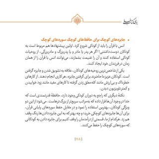 78
•	‫کوچک‬ ‫‌های‬‫ه‬‫سور‬ ِ‫کوچک‬ ‫‌های‬‫ظ‬‫حاف‬‫برای‬‫کوچک‬ ‫‌های‬‫ه‬‫جایز‬
‫به‬ ‫است‬ ‫مربوط‬ ‫هم‬ ‫پیشنهادها‬ ‫اولین‬ .‫کرد‬ ‫شروع‬ ‫کودکی‬ ‫از‬ ‫باید‬ ‫را‬ ‫قرآن‬ ‫با‬ ‫انس‬
‫روحیات‬ ‫از‬ ،‫مادربزرگی‬ ‫و‬ ‫پدربزرگ‬ ‫یا‬ ‫و‬ ‫مادر‬ ‫یا‬ ‫پدر‬ ‫هر‬ ‫اگر‬ !‫‌داشتنی‬‫ت‬‫دوس‬ ‫کودکان‬
‫همان‬ ‫از‬ ‫را‬ ‫قرآن‬ ‫با‬ ‫انس‬ ‫‌توانند‬‫ی‬‫م‬ ،‫بشمارند‬ ‫غنیمت‬ ‫را‬ ‫آن‬ ‫و‬ ‫کنند‬ ‫استفاده‬ ‫کودکی‬
.‫کنند‬ ‫ایجاد‬‫خود‬‫فرزندان‬‫در‬‫زمان‬
‫گرفتن‬ ‫جایزه‬‫و‬‫شدن‬‫تشویق‬‫به‬‫عالقه‬،‫کودکان‬ ‫‌های‬‫ه‬‫روحی‬‫‌ترین‬‫ص‬‫شاخ‬‫از‬‫یکی‬
‫کارهای‬ ‫از‬.‫دهند‬‫انجام‬‫کاری‬ ‫هر‬،‫جایزه‬‫گرفتن‬ ‫برای‬‫حاضرند‬‫ما‬‫عزیز‬‫کودکان‬ .‫است‬
‫خوابیدن‬‫زود‬‫مانند‬‫مفید‬‫کارهای‬ ‫تا‬‫گرفته‬ ‫زدن‬‫‌معلق‬‫ه‬‫کل‬ ‫مانند‬‫‌ارزش‬‫ی‬‫ب‬‫و‬‫خطرناک‬
.‫دیدن‬‫تلویزیون‬‫کمتر‬ ‫و‬
‫که‬ ‫است‬‫قدرتمندی‬‫حافظۀ‬،‫دارد‬‫وجود‬‫کودکی‬ ‫دوران‬‫به‬‫راجع‬‫که‬ ‫دیگری‬‫نکتۀ‬
‫دو‬‫این‬‫از‬‫‌شود‬‫ی‬‫م‬.‫‌ترهاست‬‫گ‬‫بزر‬‫از‬‫‌تر‬‫ع‬‫سری‬‫‌مراتب‬‫ه‬‫ب‬‫که‬ ‫داده‬‫قرار‬‫‌ها‬‫ن‬‫آ‬‫وجود‬‫در‬‫خدا‬
،‫قرآن‬ ‫پایانی‬ ‫‌های‬‫ه‬‫سور‬ ‫حفظ‬ ‫مقابل‬ ‫در‬ ‫و‬ ‫نمود‬ ‫را‬ ‫استفاده‬ ‫بهترین‬ ،‫کودکان‬ ‫ویژگی‬
‫وقف‬‫رنگ‬‫‌ها‬‫ن‬‫داد‬‫جایزه‬‫این‬‫به‬‫که‬ ‫بهتر‬‫چه‬‫و‬‫خرید؛‬‫کوچکی‬ ‫‌های‬‫ه‬‫جایز‬‫‌ها‬‫ن‬‫آ‬‫برای‬
‫کودکانی‬ ‫به‬‫دادن‬‫جایزه‬‫برای‬‫کنیم‬ ‫وقف‬‫را‬‫درآمدمان‬‫از‬‫قسمتی‬،‫ما‬‫از‬‫هرکدام‬.‫زد‬‫هم‬
.‫‌کنند‬‫ی‬‫م‬‫حفظ‬‫را‬‫کوچک‬ ‫‌های‬‫ه‬‫سور‬‫که‬
 