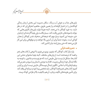 81
/
‫زندگی‬ ‫زمان‬ ‫از‬ ‫بخش‬ ‫این‬ ‫مدیریت‬ ‫سکان‬ ،‫رنگ‬ ‫و‬ ‫آب‬ ‫خوش‬ ‫و‬ ‫جذاب‬ ‫‌های‬‫ی‬‫باز‬
‫نظر‬ ‫در‬ ‫که‬ ‫‌ای‬‫ی‬‫انحراف‬ ‫مفاهیم‬ ،‫طریق‬ ‫همین‬ ‫از‬ ‫و‬ ‫‌اند‬‫ه‬‫گرفت‬ ‫اختیار‬ ‫در‬ ‫را‬ ‫کودکانمان‬
‫که‬ ‫‌هایی‬‫ن‬‫کارتو‬ ‫و‬ ‫‌ها‬‫ی‬‫باز‬ ‫تولید‬ ‫هزینۀ‬ ‫البته‬ .‫‌دهند‬‫ی‬‫م‬ ‫ما‬ ‫کودکان‬ ‫خورد‬ ‫به‬ ،‫دارند‬
‫بانیان‬‫از‬‫‌ای‬‫ه‬‫عد‬‫اگر‬
ً
‫یقینا‬‫ولی‬‫باالست‬‫بسیار‬،‫کند‬ ‫رقابت‬‫خارجی‬‫‌های‬‫ه‬‫نمون‬‫با‬‫بتواند‬
‫همان‬ ‫از‬ ‫کودکان‬ ‫شدن‬ ‫منحرف‬ ‫‌اش‬‫ه‬‫نتیج‬ ‫که‬ ‫مهم‬ ‫بسیار‬ ‫کمبود‬ ‫این‬ ‫متوجه‬ ،‫خیر‬
‫کار‬ ‫این‬‫برای‬‫موقوفاتی‬‫و‬‫زد‬‫خواهند‬ ‫باال‬‫آستین‬‫آن‬‫برای‬
ً
‫حتما‬‫بشوند؛‬،‫است‬‫کودکی‬
.‫کند‬ ‫تأمین‬‫را‬‫نیاز‬‫‌ازحد‬‫ش‬‫بی‬‫حتی‬‫که‬ ‫‌دهند‬‫ی‬‫م‬‫قرار‬
•	‫قرآنی‬‫قصه‬‫و‬‫شعر‬
‫شعر‬‫‌های‬‫ب‬‫کتا‬ ‫از‬‫انبوهی‬‫با‬‫‌شویم‬‫ی‬‫م‬‫روبرو‬،‫بشویم‬‫که‬ ‫کودکان‬ ‫کتاب‬ ‫بازار‬‫وارد‬
‫این‬ ‫تمامی‬ ‫محتوای‬ ‫یقینا‬ ‫البته‬ .‫مختلف‬ ‫‌های‬‫ن‬‫زبا‬ ‫از‬ ‫است‬ ‫‌شده‬‫ه‬‫ترجم‬ ‫که‬ ‫قصه‬ ‫و‬
‫به‬‫توجه‬‫با‬،‫شاعری‬‫و‬‫نویسنده‬‫هر‬‫که‬ ‫است‬‫طبیعی‬‫ولی‬‫نیست؛‬‫‌دار‬‫ل‬‫مشک‬،‫‌ها‬‫ب‬‫کتا‬
‫‌کند‬‫ی‬‫م‬‫شعر‬‫سرودن‬‫یا‬‫و‬‫داستان‬‫نوشتن‬‫به‬‫اقدام‬،‫تربیت‬‫و‬‫زندگی‬‫از‬‫خود‬‫‌آل‬‫ه‬‫اید‬‫نگاه‬
‫کردن‬ ‫پر‬‫برای‬!‫نیست‬‫خارجی‬‫نویسندگان‬ ِ‫‌آل‬‫ه‬‫اید‬‫الگوی‬،‫اسالمی‬‫آداب‬‫و‬‫رفتار‬‫یقینا‬‫و‬
‫کند‬ ‫وقف‬‫‌ای‬‫ه‬‫سرمای‬‫و‬‫شود‬‫پیدا‬‫شخصی‬‫باید‬،‫کودکان‬ ‫قصۀ‬‫و‬‫شعر‬‫‌های‬‫ب‬‫کتا‬ ‫کمبود‬
.‫پسند‬‫کودک‬ ‫طراحی‬‫و‬ ‫باال‬‫باکیفیت‬‫‌هم‬‫ن‬‫آ‬،‫چاپ‬‫و‬‫تألیف‬‫‌های‬‫ه‬‫هزین‬‫تأمین‬‫برای‬
 