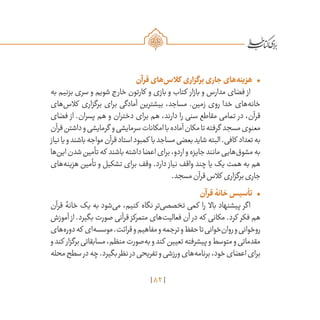 82
•	‫قرآن‬‫‌های‬‫س‬‫کال‬ ‫برگزاری‬‫جاری‬‫‌های‬‫ه‬‫هزین‬
‫به‬ ‫بزنیم‬ ‫سری‬ ‫و‬ ‫شویم‬ ‫خارج‬ ‫کارتون‬ ‫و‬ ‫بازی‬ ‫و‬ ‫کتاب‬ ‫بازار‬ ‫و‬ ‫مدارس‬ ‫فضای‬ ‫از‬
‫‌های‬‫س‬‫کال‬ ‫برگزاری‬ ‫برای‬ ‫آمادگی‬ ‫بیشترین‬ ،‫مساجد‬ .‫زمین‬ ‫روی‬ ‫خدا‬ ‫‌های‬‫ه‬‫خان‬
‫فضای‬ ‫از‬ .‫پسران‬ ‫هم‬ ‫و‬ ‫دختران‬ ‫برای‬ ‫هم‬ ،‫دارند‬ ‫را‬ ‫سنی‬ ‫مقاطع‬ ‫تمامی‬ ‫در‬ ،‫قرآن‬
‫قرآن‬‫داشتن‬‫و‬‫گرمایشی‬ ‫و‬‫سرمایشی‬‫امکانات‬‫با‬‫آماده‬‫مکان‬‫تا‬‫گرفته‬ ‫مسجد‬‫معنوی‬
‫نیاز‬‫یا‬‫و‬‫باشند‬‫مواجه‬‫قرآن‬‫استاد‬‫کمبود‬ ‫با‬‫مساجد‬‫بعضی‬‫شاید‬‫البته‬.‫کافی‬ ‫تعداد‬‫به‬
‫‌ها‬‫ن‬‫ای‬‫شدن‬‫تأمین‬‫که‬ ‫باشند‬‫داشته‬‫اعضا‬‫برای‬،‫اردو‬‫و‬‫جایزه‬‫مانند‬‫‌هایی‬‫ق‬‫مشو‬‫به‬
‫‌های‬‫ه‬‫هزین‬ ‫تأمین‬ ‫و‬ ‫تشکیل‬ ‫برای‬ ‫وقف‬ .‫دارد‬ ‫نیاز‬ ‫واقف‬ ‫چند‬ ‫یا‬ ‫یک‬ ‫همت‬ ‫به‬ ‫هم‬
.‫مسجد‬‫قرآن‬‫کالس‬ ‫برگزاری‬‫جاری‬
•	‫قرآن‬‫خانۀ‬‫تأسیس‬
‫قرآن‬ ‫خانۀ‬ ‫یک‬ ‫به‬ ‫‌شود‬‫ی‬‫م‬ ،‫کنیم‬ ‫نگاه‬ ‫‌تر‬‫ی‬‫تخصص‬ ‫کمی‬ ‫را‬ ‫باال‬ ‫پیشنهاد‬ ‫اگر‬
‫آموزش‬ ‫از‬ .‫بگیرد‬ ‫صورت‬ ‫قرآنی‬ ‫متمرکز‬ ‫‌های‬‫ت‬‫فعالی‬ ‫آن‬ ‫در‬ ‫که‬ ‫مکانی‬ .‫کرد‬ ‫فکر‬ ‫هم‬
‫‌های‬‫ه‬‫دور‬‫که‬ ‫‌ای‬‫ه‬‫موسس‬.‫قرائت‬‫و‬‫مفاهیم‬‫و‬‫ترجمه‬‫و‬‫حفظ‬‫تا‬‫‌خوانی‬‫ن‬‫روا‬‫و‬‫روخوانی‬
‫و‬‫کند‬ ‫برگزار‬‫مسابقاتی‬،‫منظم‬‫‌صورت‬‫ه‬‫ب‬‫و‬‫کند‬ ‫تعیین‬‫پیشرفته‬‫و‬‫متوسط‬‫و‬‫مقدماتی‬
‫محله‬‫سطح‬‫در‬‫چه‬.‫بگیرد‬‫نظر‬‫در‬‫تفریحی‬‫و‬‫ورزشی‬‫‌های‬‫ه‬‫برنام‬،‫خود‬‫اعضای‬‫برای‬
 