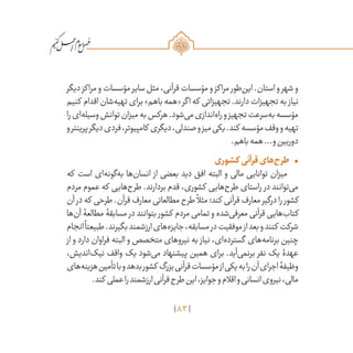 83
/
‫دیگر‬‫مراکز‬‫و‬‫مؤسسات‬‫سایر‬‫مثل‬،‫قرآنی‬‫مؤسسات‬‫و‬‫مراکز‬ ‫‌طور‬‫ن‬‫ای‬.‫استان‬‫و‬‫شهر‬‫و‬
‫کنیم‬ ‫اقدام‬‫‌شان‬‫ه‬‫تهی‬‫برای‬»‫باهم‬‫«همه‬‫اگر‬‫که‬ ‫تجهیزاتی‬.‫دارند‬‫تجهیزات‬‫به‬ ‫نیاز‬
‫را‬‫‌ای‬‫ه‬‫وسیل‬‫توانش‬‫میزان‬‫به‬‫هرکس‬.‫‌شود‬‫ی‬‫م‬‫‌اندازی‬‫ه‬‫را‬‫و‬‫تجهیز‬‫‌سرعت‬‫ه‬‫ب‬‫مؤسسه‬
‫و‬‫پرینتر‬‫دیگر‬‫فردی‬،‫کامپیوتر‬ ‫دیگری‬،‫صندلی‬‫و‬‫میز‬‫یکی‬.‫کند‬ ‫مؤسسه‬‫وقف‬‫و‬‫تهیه‬
.‫باهم‬‫همه‬...‫و‬‫دوربین‬
•	‫کشوری‬ ‫قرآنی‬‫‌های‬‫ح‬‫طر‬
‫که‬ ‫است‬ ‫‌ای‬‫ه‬‫‌گون‬‫ه‬‫ب‬ ‫‌ها‬‫ن‬‫انسا‬ ‫از‬ ‫بعضی‬ ‫دید‬ ‫افق‬ ‫البته‬ ‫و‬ ‫مالی‬ ‫توانایی‬ ‫میزان‬
‫مردم‬ ‫عموم‬ ‫که‬ ‫‌هایی‬‫ح‬‫طر‬ .‫بردارند‬ ‫قدم‬ ،‫کشوری‬ ‫‌هایی‬‫ح‬‫طر‬ ‫راستای‬ ‫در‬ ‫‌توانند‬‫ی‬‫م‬
‫آن‬ ‫در‬‫که‬ ‫طرحی‬.‫قرآن‬‫معارف‬‫مطالعاتی‬‫طرح‬
ً
‫مثال‬‫کند؛‬ ‫قرآنی‬‫معارف‬‫درگیر‬‫را‬ ‫کشور‬
‫‌ها‬‫ن‬‫آ‬ ‫مطالعۀ‬ ‫مسابقۀ‬ ‫در‬ ‫بتوانند‬ ‫کشور‬ ‫مردم‬ ‫تمامی‬ ‫و‬ ‫‌شده‬‫ی‬‫معرف‬ ‫قرآنی‬ ‫‌هایی‬‫ب‬‫کتا‬
‫انجام‬
ً
‫طبیعتا‬.‫بگیرند‬‫ارزشمند‬‫‌های‬‫ه‬‫جایز‬،‫مسابقه‬‫در‬‫موفقیت‬‫از‬‫بعد‬‫و‬‫کنند‬ ‫شرکت‬
‫از‬ ‫و‬ ‫دارد‬ ‫فراوان‬ ‫البته‬ ‫و‬ ‫متخصص‬ ‫نیروهای‬ ‫به‬ ‫نیاز‬ ،‫‌ای‬‫ه‬‫گسترد‬ ‫‌های‬‫ه‬‫برنام‬ ‫چنین‬
،‫‌اندیش‬‫ک‬‫نی‬ ‫واقف‬ ‫یک‬ ‫‌شود‬‫ی‬‫م‬ ‫پیشنهاد‬ ‫همین‬ ‫برای‬ .‫‌آید‬‫ی‬‫برنم‬ ‫نفر‬ ‫یک‬ ‫عهدۀ‬
‫‌های‬‫ه‬‫هزین‬‫تأمین‬‫با‬‫و‬‫بدهد‬‫کشور‬ ‫بزرگ‬‫قرآنی‬‫مؤسسات‬‫از‬‫یکی‬‫به‬‫را‬‫آن‬‫اجرای‬‫وظیفۀ‬
.‫کند‬ ‫عملی‬‫را‬‫ارزشمند‬‫قرآنی‬‫طرح‬‫این‬،‫جوایز‬‫و‬‫اقالم‬‫و‬‫انسانی‬‫نیروی‬،‫مالی‬
 