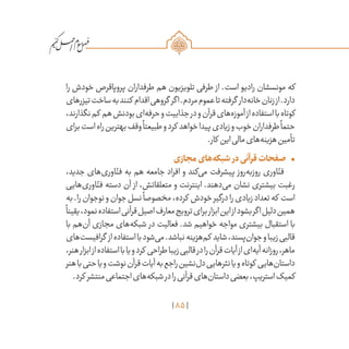85
/
‫را‬ ‫خودش‬ ‫پروپاقرص‬ ‫طرفداران‬ ‫هم‬ ‫تلویزیون‬ ‫طرفی‬ ‫از‬ .‫است‬ ‫رادیو‬ ‫مونسشان‬ ‫که‬
‫تیزرهای‬‫ساخت‬‫به‬‫کنند‬ ‫اقدام‬‫گروهی‬ ‫اگر‬.‫مردم‬‫عموم‬‫تا‬‫گرفته‬ ‫‌دار‬‫ه‬‫خان‬‫زنان‬‫از‬.‫دارد‬
،‫نگذارند‬‫کم‬ ‫هم‬‫بودنش‬‫‌ای‬‫ه‬‫حرف‬‫و‬‫جذابیت‬‫در‬‫و‬‫قرآن‬‫‌های‬‫ه‬‫آموز‬‫از‬‫استفاده‬‫با‬‫کوتاه‬
‫برای‬‫است‬‫راه‬‫بهترین‬‫وقف‬
ً
‫طبیعتا‬‫و‬‫کرد‬ ‫خواهد‬‫پیدا‬‫زیادی‬‫و‬‫خوب‬‫طرفداران‬
ً
‫حتما‬
.‫کار‬ ‫این‬‫مالی‬‫‌های‬‫ه‬‫هزین‬‫تأمین‬
•	‫مجازی‬‫‌های‬‫ه‬‫شبک‬ ‫در‬‫قرآنی‬‫صفحات‬
،‫جدید‬ ‫‌های‬‫ی‬‫اور‬ّ‫فن‬ ‫به‬ ‫هم‬ ‫جامعه‬ ‫افراد‬ ‫و‬ ‫‌کند‬‫ی‬‫م‬ ‫پیشرفت‬ ‫‌روز‬‫ه‬‫روزب‬ ‫اوری‬ّ‫فن‬
‫‌هایی‬‫ی‬‫اور‬ّ‫فن‬ ‫دسته‬ ‫آن‬ ‫از‬ ،‫متعلقاتش‬ ‫و‬ ‫اینترنت‬ .‫‌دهند‬‫ی‬‫م‬ ‫نشان‬ ‫بیشتری‬ ‫رغبت‬
‫به‬.‫را‬‫نوجوان‬‫و‬‫جوان‬‫نسل‬
ً
‫مخصوصا‬،‫کرده‬ ‫خودش‬‫درگیر‬‫را‬‫زیادی‬‫تعداد‬‫که‬ ‫است‬
ً
‫یقینا‬،‫نمود‬‫استفاده‬‫قرآنی‬‫اصیل‬‫معارف‬‫ترویج‬‫برای‬‫ابزار‬‫این‬‫از‬‫بشود‬‫اگر‬‫دلیل‬‫همین‬
‫با‬ ‫‌هم‬‫ن‬‫آ‬ ‫مجازی‬ ‫‌های‬‫ه‬‫شبک‬ ‫در‬ ‫فعالیت‬ .‫شد‬ ‫خواهیم‬ ‫مواجه‬ ‫بیشتری‬ ‫استقبال‬ ‫با‬
‫‌های‬‫ت‬‫گرافیس‬ ‫از‬‫استفاده‬‫با‬‫‌شود‬‫ی‬‫م‬.‫نباشد‬‫‌هزینه‬‫م‬‫ک‬ ‫شاید‬،‫‌پسند‬‫ن‬‫جوا‬‫و‬‫زیبا‬‫قالبی‬
،‫هنر‬‫ابزار‬‫از‬‫استفاده‬‫با‬‫یا‬‫و‬‫کرد‬ ‫طراحی‬‫زیبا‬‫قالبی‬‫در‬‫را‬‫قرآن‬‫آیات‬‫از‬‫‌ای‬‫ه‬‫آی‬‫روزانه‬،‫ماهر‬
‫هنر‬‫با‬‫حتی‬‫یا‬‫و‬‫نوشت‬‫قرآن‬‫آیات‬‫به‬‫راجع‬‫‌نشین‬‫ل‬‫د‬‫نثرهایی‬‫یا‬‫و‬‫کوتاه‬ ‫‌هایی‬‫ن‬‫داستا‬
.‫کرد‬ ‫منتشر‬‫اجتماعی‬‫‌های‬‫ه‬‫شبک‬‫در‬‫را‬‫قرآنی‬‫‌های‬‫ن‬‫داستا‬‫بعضی‬،‫استریپ‬‫کمیک‬
 