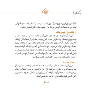 88
‫نهایی‬‫هزینۀ‬،‫وقف‬ ِ‫کمک‬ ‫با‬‫‌شود‬‫ی‬‫م‬.‫شود‬‫زیبا‬‫و‬‫متبرک‬‫و‬‫منور‬‫قرآن‬‫زیبای‬‫آیات‬‫با‬
.‫شود‬‫‌تر‬‫س‬‫‌دستر‬‫ل‬‫قاب‬،‫مردم‬‫عموم‬‫برای‬‫تا‬‫آورد‬‫پایین‬‫را‬‫محصوالت‬‫این‬‫تولید‬
•	‫وقف‬‫ترویج‬‫برای‬‫وقف‬
‫با‬ ‫وقف‬ ،‫‌شود‬‫ی‬‫م‬ ‫احساس‬ ‫‌شدت‬‫ه‬‫ب‬ ‫آن‬ ‫خالی‬ ‫جای‬ ‫که‬ ‫مهم‬ ‫موارد‬ ‫از‬ ‫دیگر‬ ‫یکی‬
‫وقف‬ ‫را‬ ‫‌اش‬‫ه‬‫سرمای‬ ‫از‬ ‫مقداری‬ ‫و‬ ‫بیاید‬ ‫کسی‬ .‫است‬ ‫قرآنی‬ ‫وقف‬ ‫فرهنگ‬ ‫ترویج‬ ‫نیت‬
‫ترویج‬‫باهدف‬‫که‬ ‫محصوالتی‬‫و‬‫‌ها‬‫ب‬‫کتا‬ ‫نشر‬‫و‬‫چاپ‬،‫‌سازی‬‫ه‬‫آماد‬،‫نگارش‬‫برای‬‫کند‬
‫به‬‫تصمیم‬‫اگر‬‫که‬ ‫بدانید‬‫هم‬‫را‬‫این‬‫است‬‫خوب‬.‫‌شوند‬‫ی‬‫م‬‫تولید‬‫قرآنی‬‫وقف‬‫فرهنگ‬
‫ثواب‬‫هم‬.‫شماست‬‫انتظار‬‫در‬‫دوچندان‬‫ثوابی‬،‫گرفتید‬ ‫را‬‫پیشنهاد‬‫این‬‫کردن‬ ‫عملی‬
‫‌ها‬‫ب‬‫کتا‬ ‫خواندن‬‫از‬‫بعد‬‫که‬ ‫کسانی‬ ‫وقف‬‫ثواب‬‫هم‬‫و‬‫‌اید‬‫ه‬‫داد‬‫انجام‬‫خودتان‬‫که‬ ‫وقفی‬
!‫‌گذارند‬‫ی‬‫م‬‫شدن‬‫قرآنی‬‫واقف‬‫مسیر‬‫در‬‫پا‬،‫محصوالت‬‫دیدن‬‫و‬
•	‫راه‬‫‌ترین‬‫ه‬‫ساد‬
‫قرآن‬ ‫داشتن‬ ‫نعمت‬ ‫از‬ ‫حتی‬ ‫که‬ ‫هستند‬ ‫ما‬ ‫کشور‬ ‫در‬ ‫مناطق‬ ‫و‬ ‫روستاها‬ ‫از‬ ‫خیلی‬
‫خاک‬ ،‫استفاده‬ ‫بدون‬ ‫ما‬ ‫‌های‬‫ه‬‫خان‬ ‫در‬ ‫قرآن‬ ‫‌همه‬‫ن‬‫ای‬ ،‫مقابل‬ ‫در‬ ‫و‬ ‫‌اند‬‫م‬‫محرو‬ ‫هم‬
‫‌ترین‬‫ه‬‫ساد‬ .‫محروم‬ ‫مناطق‬ ‫این‬ ‫برای‬ ‫کنیم‬ ‫وقف‬ ‫را‬ ‫‌ها‬‫ن‬‫آ‬ ‫از‬ ‫نسخه‬ ‫چند‬ !‫‌خورد‬‫ی‬‫م‬
.‫است‬‫همین‬‫داد‬‫انجام‬»‫قرآنی‬‫«وقف‬‫‌شود‬‫ی‬‫م‬‫که‬ ‫راهی‬
 