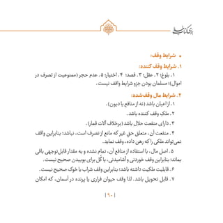 90
•	:‫وقف‬‫شرایط‬
:‫کننده‬ ‫وقف‬‫شرایط‬.۱
‫در‬ ‫تصرف‬ ‫از‬ ‫(ممنوعیت‬ ‫حجر‬ ‫عدم‬ .5 ‫اختیار؛‬ .4 ‫قصد؛‬ .3 ‫عقل؛‬ .2 ‫بلوغ؛‬ .1
.‫نیست‬‫واقف‬‫شرایط‬‫جزو‬‫بودن‬‫مسلمان‬‫اموال)؛‬
:‫‌شده‬‫ف‬‫وق‬‫مال‬‫شرایط‬.۲
.)‫دیون‬‫یا‬‫منافع‬‫از‬‫(نه‬‫باشد‬‫اعیان‬‫از‬.1
.‫باشد‬‫کننده‬ ‫وقف‬ ِ‫ملک‬.2
.)‫قمار‬‫آالت‬‫(برخالف‬‫باشد‬‫حالل‬‫منفعت‬‫دارای‬.3
‫واقف‬‫بنابراین‬‫نباشد؛‬،‫است‬‫تصرف‬ ‫از‬‫مانع‬‫که‬ ‫غیر‬ ِ‫حق‬‫متعلق‬،‫آن‬‫منفعت‬.4
.‫نماید‬‫وقف‬،‫داده‬‫رهن‬‫که‬ ‫را‬‫ملکی‬‫‌تواند‬‫ی‬‫نم‬
‫باقی‬‫‌توجهی‬‫ل‬‫قاب‬ ‫مقدار‬‫به‬‫و‬‫نشده‬‫تمام‬،‫آن‬‫منافع‬ ‫از‬‫استفاده‬‫با‬،‫مال‬‫اصل‬.5
.‫نیست‬‫صحیح‬‫بوییدن‬‫برای‬‫ل‬
ُ
‫گ‬ ‫یا‬،‫آشامیدنی‬‫و‬‫خوردنی‬‫وقف‬‫بنابراین‬‫بماند؛‬
.‫نیست‬‫صحیح‬‫خوک‬‫یا‬‫شراب‬‫وقف‬‫بنابراین‬‫باشد؛‬‫داشته‬‫ملکیت‬‫قابلیت‬.6
‫امکان‬ ‫که‬ ،‫آسمان‬ ‫در‬ ‫پرنده‬ ‫یا‬ ‫فراری‬ ‫حیوان‬ ‫وقف‬ ‫لذا‬ .‫باشد‬ ‫تحویل‬ ‫قابل‬ .7
 