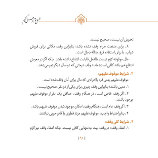 91
/
.‫نیست‬‫صحیح‬،‫نیست‬‫آن‬‫تحویل‬
‫فروش‬ ‫برای‬ ‫مکانی‬ ‫وقف‬ ‫بنابراین‬ ‫باشد؛‬ ‫نشده‬ ‫وقف‬ ‫حرام‬ ‫منفعت‬ ‫برای‬ .8
.‫است‬‫باطل‬‫ضاله‬‫فرق‬‫استفاده‬‫برای‬‫یا‬،‫شراب‬
‫معرض‬ ‫در‬‫اگر‬‫بلکه‬،‫باشد‬‫داشته‬‫انتفاع‬‫قابلیت‬‫بالفعل‬‫نیست‬‫الزم‬‫موقوفه‬‫مال‬
.‫‌دهد‬‫ی‬‫م‬‫ثمر‬‫دیگر‬‫سال‬‫دو‬‫که‬ ‫درختی‬‫وقف‬‫مانند‬‫است؛‬‫کافی‬ ‫باشد‬‫هم‬‫انتفاع‬
:‫‌علیهم‬‫ف‬‫موقو‬‫شرایط‬.۳
.‫است‬‫‌شده‬‫ف‬‫وق‬‫آنان‬‫برای‬‫مال‬‫که‬ ‫افرادی‬‫یا‬‫فرد‬‫یعنی‬‫‌علیهم‬‫ف‬‫موقو‬
.‫نیست‬‫صحیح‬،‫نفر‬‫دو‬‫از‬‫یکی‬‫برای‬‫چیزی‬‫وقف‬‫بنابراین‬‫باشند؛‬‫معین‬.1
‫‌علیهم‬‫ف‬‫موقو‬ ‫از‬ ‫نفر‬ ‫یک‬ ‫حداقل‬ ،‫وقف‬ ‫هنگام‬ ‫در‬ ،‫است‬ ‫خاص‬ ‫وقف‬ ‫اگر‬ .2
.‫باشند‬‫موجود‬
.‫باشد‬‫‌علیهم‬‫ف‬‫موقو‬‫شدن‬‫موجود‬‫امکان‬،‫وقف‬‫هنگام‬،‫است‬‫عام‬‫وقف‬‫اگر‬.3
.‫نباشند‬‫حربی‬‫کافر‬ ‫یا‬‫فطری‬‫مرتد‬‫‌علیهم‬‫ف‬‫موقو‬ ،‫واجب‬‫بنابراحتیاط‬.4
:‫وقف‬‫کلی‬ ‫شرایط‬.۴
‫الزم‬ ‫نیز‬ ‫وقف‬ ‫انشاء‬ ‫بلکه‬ ،‫نیست‬ ‫کافی‬ ‫‌تنهایی‬‫ه‬‫ب‬ ‫نیت‬ ‫وقف‬ ‫در‬ :‫وقف‬ ‫انشاء‬ .1
 