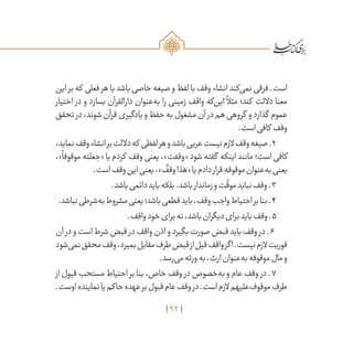 92
‫این‬ ‫بر‬ ‫که‬ ‫فعلی‬ ‫هر‬ ‫یا‬ ‫باشد‬ ‫خاصی‬ ‫صیغه‬ ‫و‬ ‫لفظ‬ ‫با‬ ‫وقف‬ ‫انشاء‬ ‫‌کند‬‫ی‬‫نم‬ ‫فرقی‬ .‫است‬
‫اختیار‬ ‫در‬ ‫و‬ ‫بسازد‬ ‫دارالقرآن‬ ‫‌عنوان‬‫ه‬‫ب‬ ‫را‬ ‫زمینی‬ ‫واقف‬ ‫‌که‬‫ن‬‫ای‬
ً
‫مثال‬ ‫کند؛‬ ‫داللت‬ ‫معنا‬
‫تحقق‬ ‫در‬،‫شوند‬‫قرآن‬‫یادگیری‬‫و‬‫حفظ‬‫به‬‫مشغول‬‫آن‬ ‫در‬‫هم‬‫گروهی‬ ‫و‬‫گذارد‬ ‫عموم‬
.‫است‬‫کافی‬ ‫وقف‬
،‫نماید‬‫وقف‬‫انشاء‬‫بر‬‫داللت‬‫که‬ ‫لفظی‬‫هر‬‫و‬‫باشد‬‫عربی‬‫نیست‬‫الزم‬‫وقف‬‫صیغه‬.2
،»
ً
‫موقوفا‬ ‫«جعلته‬ ‫یا‬ ‫کردم‬ ‫وقف‬ ‫یعنی‬ ،»‫«وقفت‬ ‫شود‬ ‫گفته‬ ‫اینکه‬ ‫مانند‬ ‫است؛‬ ‫کافی‬
.‫است‬‫وقف‬‫این‬‫یعنی‬،»
ٌ
‫وقف‬‫«هذا‬‫یا‬‫دادم‬‫قرار‬‫موقوفه‬‫‌عنوان‬‫ه‬‫ب‬‫یعنی‬
.‫باشد‬‫دائمی‬‫باید‬‫بلکه‬.‫باشد‬‫زماندار‬‫و‬‫ت‬
ّ
‫موق‬‫نباید‬‫وقف‬.3
.‫نباشد‬‫‌شرطی‬‫ه‬‫ب‬‫مشروط‬‫یعنی‬‫باشد؛‬‫قطعی‬‫باید‬،‫وقف‬‫واجب‬‫احتیاط‬‫بر‬‫بنا‬.4
.‫واقف‬‫خود‬‫برای‬‫نه‬،‫باشد‬‫دیگران‬‫برای‬‫باید‬‫وقف‬.5
‫آن‬ ‫در‬ ‫و‬ ‫است‬ ‫شرط‬ ‫قبض‬ ‫در‬ ‫واقف‬ ‫اذن‬ ‫و‬ ‫بگیرد‬ ‫صورت‬ ‫قبض‬ ‫باید‬ ‫وقف‬ ‫در‬ .6
‫‌شود‬‫ی‬‫نم‬‫محقق‬‫وقف‬،‫بمیرد‬‫مقابل‬‫طرف‬‫قبض‬‫از‬‫قبل‬‫واقف‬‫اگر‬.‫نیست‬‫الزم‬‫فوریت‬
.‫‌رسد‬‫ی‬‫م‬‫ورثه‬‫به‬،‫ارث‬‫‌عنوان‬‫ه‬‫ب‬‫موقوفه‬‫مال‬‫و‬
‫از‬ ‫قبول‬ ‫مستحب‬ ‫احتیاط‬ ‫بر‬ ‫بنا‬ ،‫خاص‬ ‫وقف‬ ‫در‬ ‫‌خصوص‬‫ه‬‫ب‬ ‫و‬ ‫عام‬ ‫وقف‬ ‫در‬ .7
.‫اوست‬‫نماینده‬‫یا‬‫حاکم‬‫عهده‬‫بر‬‫قبول‬‫عام‬‫وقف‬‫در‬.‫است‬‫الزم‬‫‌علیهم‬‫ف‬‫موقو‬‫طرف‬
 