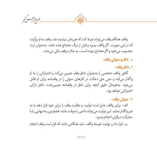 93
/
‫برگردد‬‫او‬‫به‬‫وقف‬،‫شد‬‫نیازمند‬‫زمان‬‫هر‬‫که‬ ‫کند‬ ‫شرط‬‫‌تواند‬‫ی‬‫م‬‫وقف‬‫هنگام‬‫واقف‬
‫ارث‬‫‌عنوان‬‫ه‬‫ب‬،‫باشد‬‫شده‬‫محتاج‬‫مرگ‬ ‫از‬‫قبل‬‫و‬‫بمیرد‬‫واقف‬‫اگر‬،‫صورت‬‫این‬ ‫در‬‫که‬
.‫‌ماند‬‫ی‬‫م‬‫باقی‬‫وقف‬‫حالت‬‫به‬،‫است‬‫نبوده‬‫محتاج‬‫اگر‬‫و‬‫‌شود‬‫ی‬‫م‬‫محسوب‬
•	:‫وقف‬‫متولی‬‫و‬‫ناظر‬
:‫وقف‬‫ناظر‬.1
‫او‬ ‫به‬ ‫را‬ ‫اختیاراتی‬ ‫و‬ ‫‌کند‬‫ی‬‫م‬ ‫تعیین‬ ‫وقف‬ ‫ناظر‬ ‫‌عنوان‬‫ه‬‫ب‬ ‫را‬ ‫شخصی‬ ‫واقف‬ ‫گاهی‬
‫قائل‬ ‫او‬ ‫برای‬ ‫وقفنامه‬ ‫در‬ ‫را‬ ‫متولی‬ ‫کارهای‬ ‫در‬ ‫دخالت‬ ‫حق‬ ‫حتی‬ ‫و‬ ‫‌کند‬‫ی‬‫م‬ ‫واگذار‬
‫دارای‬ ‫ناظر‬ ،‫‌شده‬‫ن‬‫تعیی‬ ‫وقفنامه‬ ‫در‬ ‫ناظر‬ ‫برای‬ ‫آنچه‬ ‫طبق‬ ‫‌هرحال‬‫ه‬‫ب‬ .‫‌شود‬‫ی‬‫م‬
.‫بود‬‫خواهد‬‫اختیاراتی‬
:‫وقف‬‫متولی‬.2
‫به‬ ‫یا‬ ‫دهد‬ ‫قرار‬ ‫خود‬ ‫برای‬ ‫را‬ ‫وقف‬ ‫نظارت‬ ‫و‬ ‫تولیت‬ ‫است‬ ‫جایز‬ ‫واقف‬ ‫برای‬ .‫الف‬
‫با‬‫یا‬‫‌تنهایی‬‫ه‬‫ب‬‫همچنین‬‫باشد؛‬‫موقت‬‫یا‬‫دائمی‬‫‌تواند‬‫ی‬‫م‬‫تولیت‬‫این‬.‫نماید‬‫واگذار‬‫غیر‬
.‫پذیرد‬‫انجام‬‫دیگری‬‫مشارکت‬
‫انجام‬‫وقف‬‫است‬‫قرار‬‫که‬ ‫باشد‬‫هنگامی‬‫باید‬،‫واقف‬‫توسط‬‫تولیت‬‫دادن‬‫قرار‬.‫ب‬
 