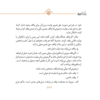 94
‫البته‬ .‫ندارد‬ ‫وجود‬ ‫واقف‬ ‫برای‬ ‫‌ازآن‬‫س‬‫پ‬ ‫تولیت‬ ‫تعیین‬ ‫حق‬ ‫صورت‬ ‫این‬ ‫غیر‬ ‫در‬ .‫شود‬
‫شرط‬‫کردن‬ ‫وقف‬‫ضمن‬‫در‬‫را‬‫ی‬
ّ
‫حق‬‫چنین‬‫واقف‬‫‌که‬‫ی‬‫درصورت‬‫تولیت‬‫نصب‬‫حق‬‫یا‬‫عزل‬
.‫ندارد‬‫اشکال‬،‫کرده‬
‫با‬ ‫دارالقرآن‬ ‫برای‬ ‫را‬ ‫زمین‬ ‫این‬ :‫باشد‬ ‫گفته‬ ‫کردن‬ ‫وقف‬ ‫هنگام‬ ‫واقف‬ ‫اگر‬ :‫مثال‬
‫شخص‬ ‫و‬ ‫کنم‬ ‫عزل‬ ‫را‬ ‫او‬ ‫بخواهم‬ ‫وقت‬ ‫هر‬ ‫آنکه‬ ‫‌شرط‬‫ه‬‫ب‬ ،‫کردم‬ ‫وقف‬ ‫فالنی‬ ‫تولیت‬
.‫دارد‬‫را‬‫متولی‬‫تغییر‬‫حق‬‫واقف‬‫حالت‬‫این‬‫در‬،‫بگمارم‬‫را‬‫دیگری‬
.‫دهد‬‫قرار‬‫تولیت‬‫چند‬‫‌تواند‬‫ی‬‫م‬‫واقف‬.‫ج‬
‫خواهد‬‫او‬‫عمل‬‫اجرت‬‫همان‬،‫کند‬ ‫معین‬‫متولی‬‫برای‬‫را‬‫منافع‬‫از‬‫چیزی‬‫واقف‬‫اگر‬.‫د‬
‫قرار‬‫دستمزد‬‫‌عنوان‬‫ه‬‫ب‬‫تولیت‬‫برای‬‫چیزی‬‫اگر‬‫و‬‫باشد‬‫‌المثل‬‫ت‬‫اجر‬‫از‬‫کمتر‬ ‫هرچند‬‫بود؛‬
،‫است‬‫متعارف‬‫و‬‫معمول‬‫آنچه‬‫مطابق‬‫را‬‫کار‬ ‫این‬‫اجرت‬‫‌تواند‬‫ی‬‫م‬‫متولی‬،‫باشد‬‫نداده‬
.‫کند‬ ‫برداشت‬‫وقف‬‫منافع‬‫از‬
:‫باشد‬‫نشده‬‫مشخص‬‫واقف‬‫توسط‬‫ی‬
ّ
‫متول‬‫‌که‬‫ی‬‫درصورت‬
.‫است‬‫متولی‬‫او‬‫نماینده‬‫یا‬‫ع‬‫شر‬‫حاکم‬:‫عام‬‫وقف‬.۱
:‫خاص‬‫وقف‬.۲
‫شرع‬ ‫حاکم‬ :‫است‬ ‫بعدی‬ ‫‌های‬‫ل‬‫نس‬ ‫مراعات‬ ‫و‬ ‫وقف‬ ‫مصلحت‬ ‫به‬ ‫مربوط‬ .‫الف‬
 