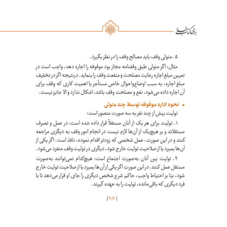 96
.‫بگیرد‬‫نظر‬‫در‬‫را‬‫وقف‬‫مصالح‬‫باید‬‫وقف‬‫متولی‬.5
‫در‬ ‫است‬ ‫واجب‬ ،‫دهد‬ ‫اجاره‬ ‫را‬ ‫موقوفه‬ ‫بود‬ ‫مجاز‬ ‫وقفنامه‬ ‫طبق‬ ‫متولی‬ ‫اگر‬ :‫مثال‬
‫تخفیف‬‫در‬‫اگر‬‫درنتیجه‬.‫بنماید‬‫را‬‫وقف‬‫منفعت‬‫و‬‫مصلحت‬‫رعایت‬‫اجاره‬‫مبلغ‬‫تعیین‬
‫برای‬ ‫وقف‬ ‫که‬ ‫کاری‬ ‫اهمیت‬ ‫یا‬ ‫مستأجر‬ ‫خاص‬ ‫‌واحوال‬‫ع‬‫اوضا‬ ‫سبب‬ ‫به‬ ،‫اجاره‬ ‫مبلغ‬
.‫نیست‬‫جایز‬ ‫اال‬‫و‬‫ندارد‬‫اشکال‬،‫باشد‬‫وقف‬‫مصلحت‬‫و‬‫نفع‬،‫‌شود‬‫ی‬‫م‬‫داده‬‫اجاره‬‫آن‬
•	‫متولی‬‫چند‬‫توسط‬‫موقوفه‬‫اداره‬‫نحوه‬
:‫است‬‫متصور‬‫صورت‬‫سه‬‫به‬‫نفر‬‫چند‬‫از‬‫بیش‬‫تولیت‬
‫تصرف‬ ‫و‬ ‫عمل‬ ‫در‬ :‫است‬ ‫شده‬ ‫داده‬ ‫قرار‬
ً
‫مستقال‬ ‫آنان‬ ‫از‬ ‫یک‬ ‫هر‬ ‫برای‬ ‫تولیت‬ .۱
‫مراجعه‬ ‫دیگری‬ ‫به‬ ‫وقف‬ ‫امور‬ ‫انجام‬ ‫در‬ ‫نیست‬ ‫الزم‬ ‫‌ها‬‫ن‬‫آ‬ ‫از‬ ‫‌یک‬‫چ‬‫هی‬ ‫بر‬ ‫و‬ ‫مستقالند‬
‫از‬ ‫یکی‬ ‫اگر‬ .‫است‬ ‫نافذ‬ ،‫نموده‬ ‫اقدام‬ ‫زودتر‬ ‫که‬ ‫شخصی‬ ‫عمل‬ ،‫صورت‬ ‫این‬ ‫در‬ ‫و‬ ‫کنند‬
.‫‌شود‬‫ی‬‫م‬‫منفرد‬‫وقف‬‫تولیت‬‫در‬‫دیگری‬،‫شود‬‫خارج‬‫تولیت‬‫صالحیت‬‫از‬‫یا‬‫بمیرد‬‫‌ها‬‫ن‬‫آ‬
‫‌صورت‬‫ه‬‫ب‬ ‫‌توانند‬‫ی‬‫نم‬ ‫‌کدام‬‫چ‬‫هی‬ :‫است‬ ‫اجتماع‬ ‫‌صورت‬‫ه‬‫ب‬ ‫آنان‬ ‫بین‬ ‫تولیت‬ .۲
‫خارج‬‫تولیت‬‫صالحیت‬‫از‬‫یا‬‫بمیرد‬‫‌ها‬‫ن‬‫آ‬‫از‬‫یکی‬‫اگر‬‫صورت‬‫این‬‫در‬.‫کنند‬ ‫عمل‬‫مستقل‬
‫با‬‫تا‬‫‌دهد‬‫ی‬‫م‬ ‫قرار‬‫او‬‫جای‬‫را‬‫دیگری‬‫شخص‬‫ع‬‫شر‬‫حاکم‬،‫واجب‬‫احتیاط‬‫بر‬‫بنا‬،‫شود‬
.‫گیرند‬ ‫عهده‬‫به‬‫را‬‫تولیت‬،‫‌مانده‬‫ی‬‫باق‬‫که‬ ‫دیگری‬‫فرد‬
 