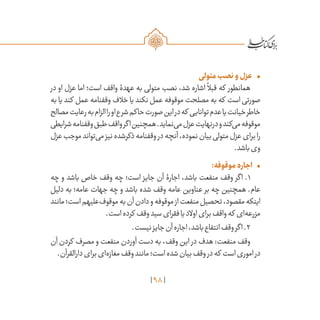 98
•	‫متولی‬‫نصب‬‫و‬‫عزل‬
‫در‬ ‫او‬ ‫عزل‬ ‫اما‬ ‫است؛‬ ‫واقف‬ ‫عهدۀ‬ ‫به‬ ‫متولی‬ ‫نصب‬ ،‫شد‬ ‫اشاره‬
ً
‫قبال‬ ‫که‬ ‫همانطور‬
‫به‬ ‫یا‬ ‫کند‬ ‫عمل‬ ‫وقفنامه‬ ‫خالف‬ ‫یا‬ ‫نکند‬ ‫عمل‬ ‫موقوفه‬ ‫مصلحت‬ ‫به‬ ‫که‬ ‫است‬ ‫صورتی‬
‫مصالح‬‫رعایت‬‫به‬‫الزام‬‫را‬‫او‬‫شرع‬‫حاکم‬‫صورت‬‫این‬‫در‬‫که‬ ‫توانایی‬‫عدم‬‫یا‬‫خیانت‬‫خاطر‬
‫شرایطی‬‫وقفنامه‬‫طبق‬‫واقف‬‫اگر‬‫همچنین‬.‫‌نماید‬‫ی‬‫م‬‫عزل‬‫درنهایت‬‫و‬‫‌کند‬‫ی‬‫م‬‫موقوفه‬
‫عزل‬‫موجب‬‫‌تواند‬‫ی‬‫م‬‫نیز‬‫ذکرشده‬‫وقفنامه‬‫در‬‫آنچه‬،‫نموده‬‫بیان‬‫متولی‬‫عزل‬‫برای‬‫را‬
.‫باشد‬‫وی‬
•	:‫موقوفه‬‫اجاره‬
‫چه‬ ‫و‬ ‫باشد‬ ‫خاص‬ ‫وقف‬ ‫چه‬ ‫است؛‬ ‫جایز‬ ‫آن‬ ‫اجارۀ‬ ،‫باشد‬ ‫منفعت‬ ‫وقف‬ ‫اگر‬ .۱
‫دلیل‬ ‫به‬ ‫عامه؛‬ ‫جهات‬ ‫چه‬ ‫و‬ ‫باشد‬ ‫شده‬ ‫وقف‬ ‫عامه‬ ‫عناوین‬ ‫بر‬ ‫چه‬ ‫همچنین‬ .‫عام‬
‫مانند‬‫است؛‬‫‌علیهم‬‫ف‬‫موقو‬‫به‬‫آن‬‫دادن‬‫و‬‫موقوفه‬‫از‬‫منفعت‬‫تحصیل‬،‫مقصود‬‫اینکه‬
.‫است‬‫کرده‬ ‫وقف‬‫سید‬‫فقرای‬‫یا‬‫اوالد‬‫برای‬‫واقف‬‫که‬ ‫‌ای‬‫ه‬‫مزرع‬
.‫نیست‬‫جایز‬‫آن‬‫اجاره‬،‫باشد‬‫انتفاع‬‫وقف‬‫اگر‬.۲
‫آن‬ ‫کردن‬ ‫مصرف‬ ‫و‬ ‫منفعت‬ ‫آوردن‬ ‫دست‬ ‫به‬ ،‫وقف‬ ‫این‬ ‫در‬ ‫هدف‬ :‫منفعت‬ ‫وقف‬
.‫دارالقرآن‬‫برای‬‫‌ای‬‫ه‬‫مغاز‬‫وقف‬‫مانند‬‫است؛‬‫شده‬‫بیان‬‫وقف‬‫در‬‫که‬ ‫است‬‫اموری‬‫در‬
 