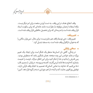 99
/
.‫نیست‬‫دیگر‬‫امر‬‫برای‬‫منفعت‬‫آوردن‬‫دست‬‫به‬،‫وقف‬‫این‬‫در‬‫هدف‬:‫انتفاع‬‫وقف‬
‫استاد‬‫سکونت‬‫برای‬‫که‬ ‫‌ای‬‫ه‬‫خان‬‫مانند‬‫است؛‬‫نظر‬ ّ‫مد‬‫موقوفه‬‫همان‬‫از‬‫استفاده‬‫بلکه‬
.‫است‬‫شده‬‫وقف‬‫قرآن‬‫حافظین‬‫تحصیل‬‫برای‬‫که‬ ‫‌ای‬‫ه‬‫مدرس‬‫یا‬‫است‬‫شده‬‫وقف‬‫قرآن‬
•	:‫وقف‬‫تغییر‬
‫را‬‫مکانی‬‫‌توان‬‫ی‬‫نم‬،‫مثال‬‫برای‬‫نیست؛‬‫جایز‬‫هم‬‫واقف‬‫توسط‬‫حتی‬،‫وقف‬‫تغییر‬
1
‌.‫کرد‬ ‫تبدیل‬‫مسجد‬‫به‬،‫است‬‫شده‬‫وقف‬‫دارالقرآن‬‫‌عنوان‬‫ه‬‫ب‬‫که‬
•	‫پایانی‬‫سخن‬
‫تغییر‬ ‫یک‬ ‫ایجاد‬ ‫برای‬ ‫است‬ ‫تلنگر‬ ‫یک‬ ‫منتظر‬ ‫‌ها‬‫ن‬‫انسا‬ ‫دل‬ ‫گاهی‬ ،‫زندگی‬ ‫در‬
.‫بودید‬ ‫منتظرش‬ ‫که‬ ‫باشد‬ ‫تلنگری‬ ‫همان‬ ،‫صفحه‬ ‫چند‬ ‫این‬ ‫خواندن‬ ‫شاید‬ ‫و‬ ‫بزرگ؛‬
‫غنیمت‬ ‫را‬ ‫فرصت‬ .‫مبارک‬ ‫اتفاق‬ ‫این‬ ‫برای‬ ‫کنید‬ ‫شکر‬ ‫را‬ ‫خدا‬ ‫و‬ ‫بدانید‬ ‫را‬ ‫قدرش‬ ‫پس‬
‫قلب‬ ‫صمیم‬‫از‬،‫پایان‬‫در‬.‫پیوسته‬‫و‬‫آهسته‬،‫‌گذرند‬‫ی‬‫م‬‫ابر‬‫مانند‬‫‌ها‬‫ت‬‫فرص‬‫که‬ ‫بشمارید‬
،‫دارند‬ ‫قرآنی‬ ‫وقف‬ ‫انجام‬ ‫به‬ ‫تصمیم‬ ‫‌که‬‫ی‬‫کسان‬ ‫تمامی‬ ‫به‬ ‫خداوند‬ ‫که‬ ‫‌کنیم‬‫ی‬‫م‬ ‫دعا‬
!‫آمین‬.‫دهد‬‫قرار‬‫گروه‬ ‫و‬‫دسته‬‫این‬‫جزو‬‫هم‬‫را‬‫ما‬‫البته‬‫و‬‫کند‬ ‫عنایت‬‫افزون‬‫روز‬‫توفیقی‬
www.khamenei.ir.1
 