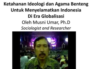 Ketahanan Ideologi dan Agama Benteng
   Untuk Menyelamatkan Indonesia
          Di Era Globalisasi
       Oleh Musni Umar, Ph.D
       Sociologist and Researcher
 