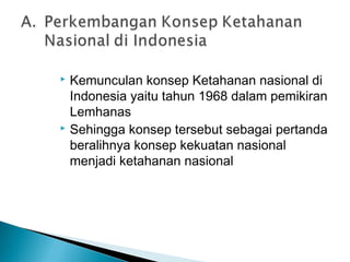  Kemunculan konsep Ketahanan nasional di
Indonesia yaitu tahun 1968 dalam pemikiran
Lemhanas
 Sehingga konsep tersebut sebagai pertanda
beralihnya konsep kekuatan nasional
menjadi ketahanan nasional
 