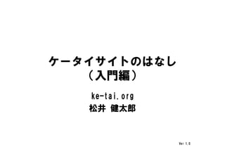ケータイサイトのはなし
   （入門編）
   ke-tai.org
   松井 健太郎


                Ver 1.0
 