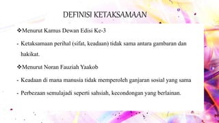 DEFINISI KETAKSAMAAN
Menurut Kamus Dewan Edisi Ke-3
- Ketaksamaan perihal (sifat, keadaan) tidak sama antara gambaran dan
hakikat.
Menurut Noran Fauziah Yaakob
- Keadaan di mana manusia tidak memperoleh ganjaran sosial yang sama
- Perbezaan semulajadi seperti sahsiah, kecondongan yang berlainan.
 