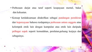 • Perbezaan darjat atau taraf seperti keupayaan mental, bakat
dan kekuatan.
• Konsep ketidaksamaan ditakrifkan sebagai pandangan pemikiran
dan kepercayaan bahawa terdapatnya perbezaan antara anggota atau
kelompok etnik lain dengan kumpulan atau etnik lain daripada
pelbagai aspek seperti kemudahan, peralatan,peluang kerjaya dan
sebagainya.
 