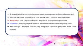  Kelas sosial digolongkan sebagai golongan atasan, golongan menengah dan golongan rendah.
 Masyarakat Kapitalis membahagikan kelas sosial kepada 2 golongan iaitu (Karl Marx)
 Bourgeoisie – kelas yang memiliki punca pengeluaran, pengagihan dan pertukaran.
 Proletariat – golongan yang tidak memiliki perkara di atas tetapi hanya tenaga kerja sahaja.
 Ahli sosialogi – kelompok individu yang mempunyai kedudukan yang sama dalam sistem
ekonomi.
 