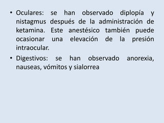 • Oculares: se han observado diplopía y 
nistagmus después de la administración de 
ketamina. Este anestésico también puede 
ocasionar una elevación de la presión 
intraocular. 
• Digestivos: se han observado anorexia, 
nauseas, vómitos y sialorrea 
 