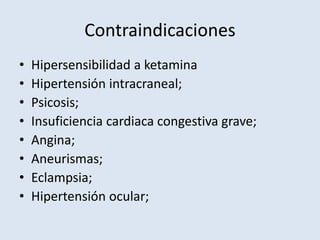 Contraindicaciones 
• Hipersensibilidad a ketamina 
• Hipertensión intracraneal; 
• Psicosis; 
• Insuficiencia cardiaca congestiva grave; 
• Angina; 
• Aneurismas; 
• Eclampsia; 
• Hipertensión ocular; 
