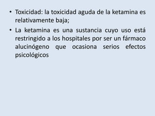 • Toxicidad: la toxicidad aguda de la ketamina es 
relativamente baja; 
• La ketamina es una sustancia cuyo uso está 
restringido a los hospitales por ser un fármaco 
alucinógeno que ocasiona serios efectos 
psicológicos 
 