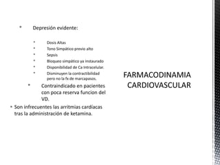 • Depresión evidente:
• Dosis Altas
• Tono Simpático previo alto
• Sepsis
• Bloqueo simpático ya instaurado
• Disponibilidad de Ca Intracelular.
• Disminuyen la contractibilidad
pero no la fx de marcapasos.
• Contraindicado en pacientes
con poca reserva funcion del
VD.
 Son infrecuentes las arritmias cardíacas
tras la administración de ketamina.
 