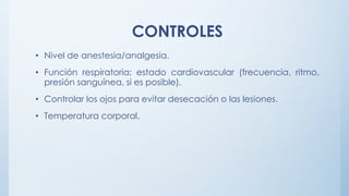 CONTROLES
• Nivel de anestesia/analgesia.
• Función respiratoria; estado cardiovascular (frecuencia, ritmo,
presión sanguínea, si es posible).
• Controlar los ojos para evitar desecación o las lesiones.
• Temperatura corporal.
 