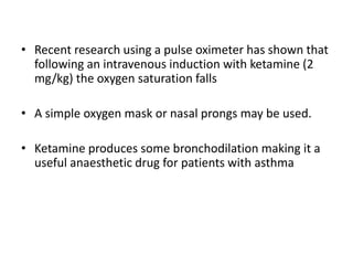 • Recent research using a pulse oximeter has shown that
following an intravenous induction with ketamine (2
mg/kg) the oxygen saturation falls
• A simple oxygen mask or nasal prongs may be used.
• Ketamine produces some bronchodilation making it a
useful anaesthetic drug for patients with asthma
 