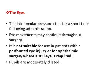 The Eyes
• The intra-ocular pressure rises for a short time
following administration.
• Eye movements may continue throughout
surgery.
• It is not suitable for use in patients with a
perforated eye injury or for ophthalmic
surgery where a still eye is required.
• Pupils are moderately dilated.
 