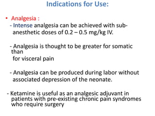 Indications for Use:
• Analgesia :
- Intense analgesia can be achieved with sub-
anesthetic doses of 0.2 – 0.5 mg/kg IV.
- Analgesia is thought to be greater for somatic
than
for visceral pain
- Analgesia can be produced during labor without
associated depression of the neonate.
- Ketamine is useful as an analgesic adjuvant in
patients with pre-existing chronic pain syndromes
who require surgery
 