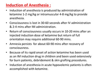 Induction of Anesthesia :
• Induction of anesthesia is produced by administration of
ketamine 1-2 mg/kg or intramuscular 4-8 mg/kg to provide
anesthesia.
• Consciousness is lost in 30-60 seconds after IV administration
& 2-4 mins after IM administration.
• Return of consciousness usually occurs in 10-20 mins after an
injected induction dose of ketamine but return of full
orientation may require additional 60-90 mins.
• Amnesia persists for about 60-90 mins after recovery of
consciousness.
• Because of its rapid onset of action ketamine has been used
as an IM induction drug in children and been used extensively
for burn patients, debridement & skin grafting procedures.
• Induction of anesthesia in acute hypovolemic patients is often
accomplished with ketamine.
 