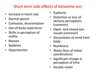 Short term side effects of Ketamine are:
• Increase in heart rate
• Slurred speech
• Confusion, disorientation
• Out-of-body experience
• Shifts in perception of
reality
• Nausea
• Sedation
• Hypertension
• Euphoria
• Distortion or loss of
sensory perceptions
(common)
• Open- and closed-eye
visuals (common)
• Dissociation of mind from
body
• Numbness
• Ataxia (loss of motor
coordination)
• Significant change in
perception of time
• Double-vision
 