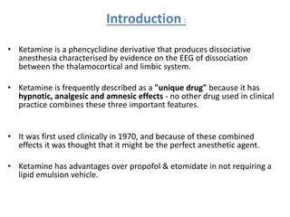Introduction :
• Ketamine is a phencyclidine derivative that produces dissociative
anesthesia characterised by evidence on the EEG of dissociation
between the thalamocortical and limbic system.
• Ketamine is frequently described as a "unique drug" because it has
hypnotic, analgesic and amnesic effects - no other drug used in clinical
practice combines these three important features.
• It was first used clinically in 1970, and because of these combined
effects it was thought that it might be the perfect anesthetic agent.
• Ketamine has advantages over propofol & etomidate in not requiring a
lipid emulsion vehicle.
 