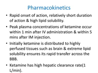 Pharmacokinetics
• Rapid onset of action, relatively short duration
of action & high lipid solubility.
• Peak plasma concentrations of ketamine occur
within 1 min after IV administration & within 5
mins after IM injection.
• Initially ketamine is distributed to highly
perfused tissues such as brain & extreme lipid
solubility ensures its rapid transfer across the
BBB.
• Ketamine has high hepatic clearance rate(1
L/min).
 