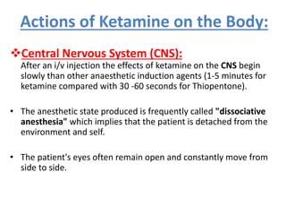 Actions of Ketamine on the Body:
Central Nervous System (CNS):
After an i/v injection the effects of ketamine on the CNS begin
slowly than other anaesthetic induction agents (1-5 minutes for
ketamine compared with 30 -60 seconds for Thiopentone).
• The anesthetic state produced is frequently called "dissociative
anesthesia" which implies that the patient is detached from the
environment and self.
• The patient's eyes often remain open and constantly move from
side to side.
 