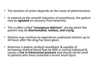 • The duration of action depends on the route of administration.
• In contrast to the smooth induction of anaesthesia, the patient
may be agitated on recovery from ketamine.
• This is often called "emergence delirium", during which the
patient may be disorientated, restless, and crying.
• Patients may continue to experience unpleasant dreams up to
24 hours after the drug has been given.
• Ketamine is potent cerebral vasodilator & capable of
increasing cerebral blood flow by 60% in normal indivisual &
causes a rise in intracranial pressure and should not be used
in patients who have sustained a recent head injury
 