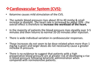 Cardiovascular System (CVS):
• Ketamine causes mild stimulation of the CVS.
• The systolic blood pressure rises about 20 to 40 mmhg & small
increase in diastolic. The heart rate is increased by about 20% - the
overall effect is therefore to increase the workload of the heart.
• In the majority of patients the blood pressure rises steadily over 3-5
minutes and then returns to normal 10-20 minutes after injection.
• There is wide individual variation in cardiovascular responses.
• These increases do not seem to be dose-related when more than 1
mg/kg is given and larger doses do not necessarily cause a greater
increase in pressure.
• There is no evidence to suggest that patients with a high
preoperative blood pressure are at greater risk of developing a rise
in blood pressure following ketamine administration when
compared with normotensive patients.
 