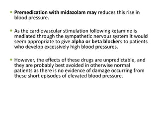  Premedication with midazolam may reduces this rise in
blood pressure.
 As the cardiovascular stimulation following ketamine is
mediated through the sympathetic nervous system it would
seem appropriate to give alpha or beta blockers to patients
who develop excessively high blood pressures.
 However, the effects of these drugs are unpredictable, and
they are probably best avoided in otherwise normal
patients as there is no evidence of damage occurring from
these short episodes of elevated blood pressure.
 