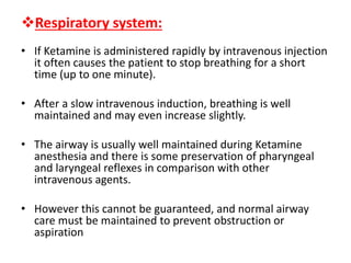 Respiratory system:
• If Ketamine is administered rapidly by intravenous injection
it often causes the patient to stop breathing for a short
time (up to one minute).
• After a slow intravenous induction, breathing is well
maintained and may even increase slightly.
• The airway is usually well maintained during Ketamine
anesthesia and there is some preservation of pharyngeal
and laryngeal reflexes in comparison with other
intravenous agents.
• However this cannot be guaranteed, and normal airway
care must be maintained to prevent obstruction or
aspiration
 