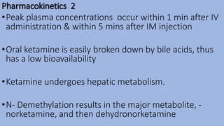 Pharmacokinetics 2
•Peak plasma concentrations occur within 1 min after IV
administration & within 5 mins after IM injection
•Oral ketamine is easily broken down by bile acids, thus
has a low bioavailability
•Ketamine undergoes hepatic metabolism.
•N- Demethylation results in the major metabolite, -
norketamine, and then dehydronorketamine
 