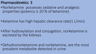 Pharmacokinetics 3
•Norketamine possesses sedative and analgesic
properties (potency is 20 % of ketamine).
•Ketamine has high hepatic clearance rate(1 L/min)
•After hydroxylation and conjugation, norketamine is
excreted by the kidneys
•Dehydronorketamine and norketamine, are the most
prevalent metabolite detected in urine
 