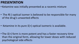 PRESENTATION
•Ketamine was initially presented as a racemic mixture
• The R(-) optical isomer is believed to be responsible for many
of the drug’s unwanted effects
• Ketamine in its pure S(+) optical isomeric is available.
•The S(+) form is more potent and has a faster recovery time
than the original form, allowing for lower doses with reduced
psychological side effects
 