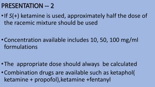 PRESENTATION -- 2
•If S(+) ketamine is used, approximately half the dose of
the racemic mixture should be used
•Concentration available includes 10, 50, 100 mg/ml
formulations
•The appropriate dose should always be calculated
•Combination drugs are available such as ketaphol(
ketamine + propofol),ketamine +fentanyl
 