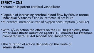 EFFECT – CNS
•Ketamine is potent cerebral vasodilator
•Capable of increasing cerebral blood flow by 60% in normal
individual & causes a rise in intracranial pressure
• cerebral metabolic rate of oxygen consumption (CMRO2)
•With i/v injection the effects on the CNS begin slowly than
other anaesthetic induction agents (1-5 minutes for ketamine
compared with 30 -60 seconds for Thiopentone)
•The duration of action depends on the route of
administration
 