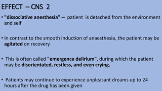 EFFECT – CNS 2
• "dissociative anesthesia" -- patient is detached from the environment
and self
• In contrast to the smooth induction of anaesthesia, the patient may be
agitated on recovery
• This is often called "emergence delirium", during which the patient
may be disorientated, restless, and even crying.
• Patients may continue to experience unpleasant dreams up to 24
hours after the drug has been given
 