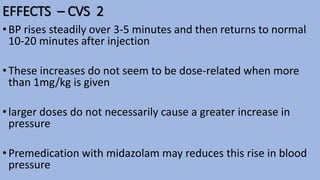 EFFECTS – CVS 2
•BP rises steadily over 3-5 minutes and then returns to normal
10-20 minutes after injection
•These increases do not seem to be dose-related when more
than 1mg/kg is given
•larger doses do not necessarily cause a greater increase in
pressure
•Premedication with midazolam may reduces this rise in blood
pressure
 