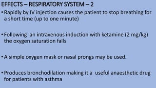 EFFECTS – RESPIRATORY SYSTEM – 2
•Rapidly by IV injection causes the patient to stop breathing for
a short time (up to one minute)
•Following an intravenous induction with ketamine (2 mg/kg)
the oxygen saturation falls
•A simple oxygen mask or nasal prongs may be used.
•Produces bronchodilation making it a useful anaesthetic drug
for patients with asthma
 