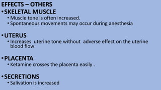 EFFECTS – OTHERS
•SKELETAL MUSCLE
• Muscle tone is often increased.
• Spontaneous movements may occur during anesthesia
•UTERUS
• Increases uterine tone without adverse effect on the uterine
blood flow
•PLACENTA
• Ketamine crosses the placenta easily .
•SECRETIONS
• Salivation is increased
 